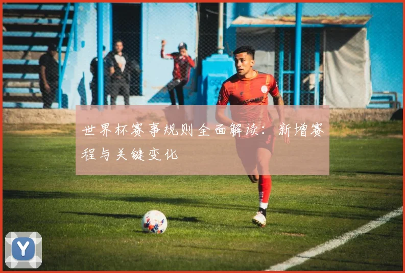 世界杯赛事规则全面解读：新增赛程与关键变化