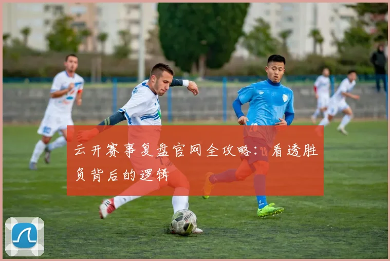 云开赛事复盘官网全攻略：看透胜负背后的逻辑