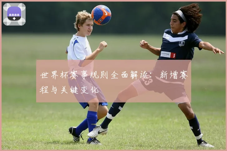 世界杯赛事规则全面解读：新增赛程与关键变化