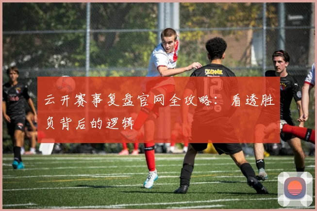 云开赛事复盘官网全攻略:看透胜负背后的逻辑