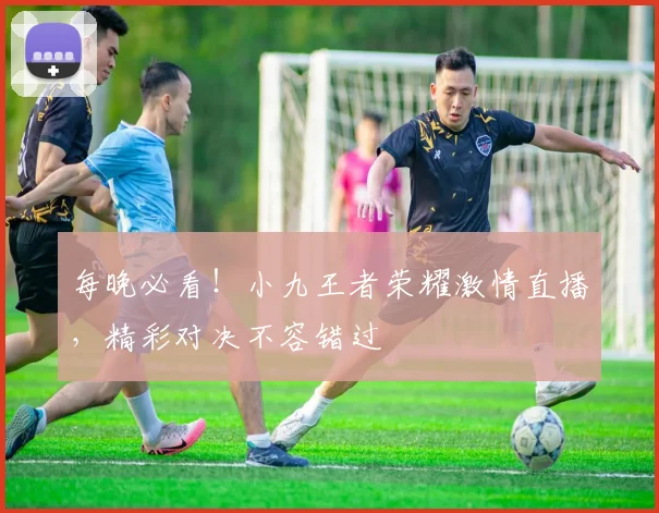 每晚必看！小九王者荣耀激情直播，精彩对决不容错过