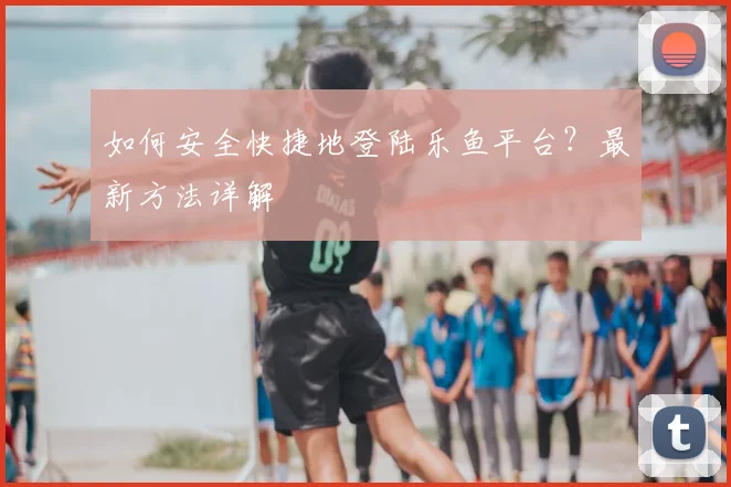 如何安全快捷地登陆乐鱼平台?最新方法详解