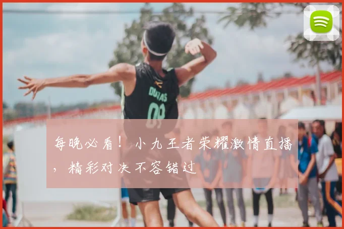 每晚必看！小九王者荣耀激情直播，精彩对决不容错过