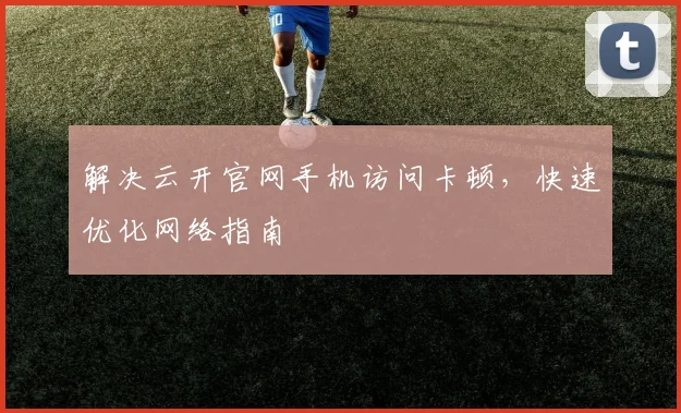 解决云开官网手机访问卡顿，快速优化网络指南