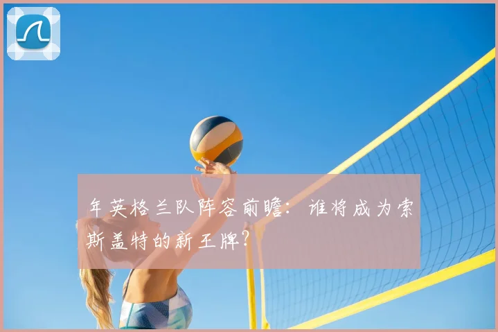 年英格兰队阵容前瞻：谁将成为索斯盖特的新王牌？