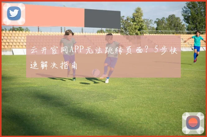 云开官网APP无法跳转页面?5步快速解决指南